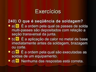 Exercícios
240) O que é seqüência de soldagem?
 a)    É a ordem pela qual os passes de solda
  multi-passes são depositados com relação a
  seção transversal da junta.
 b)    É a aplicação de calor no metal de base
  imediatamente antes da soldagem, brazagem
  ou corte.
 c)    É a ordem pela qual são executadas as
  soldas de um equipamento.
 d)    Nenhuma das respostas está correta.
 