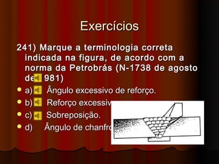 Exercícios
241) Marque a terminologia correta
  indicada na figura, de acordo com a
  norma da Petrobrás (N-1738 de agosto
  de 1981)
 a)   Ângulo excessivo de reforço.
 b)   Reforço excessivo.
 c)   Sobreposição.
 d)   Ângulo de chanfro.
 