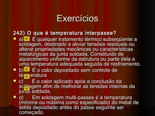 Exercícios
242) O que é temperatura interpasse?
 a)    É qualquer tratamento térmico subseqüente a
  soldagem, destinado a aliviar tensões residuais ou
  alterar propriedades mecânicas ou características
  metalúrgicas da junta soldada. Constituído de
  aquecimento uniforme da estrutura ou parte dela a
  uma temperatura adequada seguida de resfriamento.
 b)    É o calor depositado sem controle de
  temperatura
 c)    É o calor aplicado após a conclusão da
  soldagem afim de melhorar as tensões internas da
  junta soldada.
 d)    Em soldagem multi-passes é a temperatura
  (mínima ou máxima como especificado) do metal de
  solda depositado antes do passe seguinte ser
  começado.
 