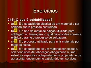 Exercícios
243) O que é soldabilidade?
 a)     É a capacidade elástica de um material a ser
  soldada sobre pressão controlada.
 b)     É o tipo de metal de adição utilizado para
  soldagem ou brazagem, o qual não conduz corrente
  elétrica durante o processo de soldagem.
 c)     É o processo utilizado para unir materiais por
  meio de solda.
 d)     É a capacidade de um material ser soldado,
  sob condições de fabricação obrigatórias a uma
  estrutura especifica adequadamente projetada, e de
  apresentar desempenho satisfatório em serviços.
 