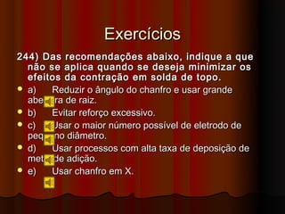 Exercícios
244) Das recomendações abaixo, indique a que
  não se aplica quando se deseja minimizar os
  efeitos da contração em solda de topo.
 a)    Reduzir o ângulo do chanfro e usar grande
  abertura de raiz.
 b)    Evitar reforço excessivo.
 c)   Usar o maior número possível de eletrodo de
  pequeno diâmetro.
 d)    Usar processos com alta taxa de deposição de
  metal de adição.
 e)    Usar chanfro em X.
 