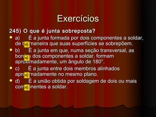 Exercícios
245) O que é junta sobreposta?
 a)    É a junta formada por dois componentes a soldar,
  de tal maneira que suas superfícies se sobrepõem.
 b)    É a junta em que, numa seção transversal, as
  bordas dos componentes a soldar, formam
  aproximadamente, um ângulo de 180°.
 c)    É a junta entre dois membros alinhados
  aproximadamente no mesmo plano.
 d)    É a união obtida por soldagem de dois ou mais
  componentes a soldar.
 