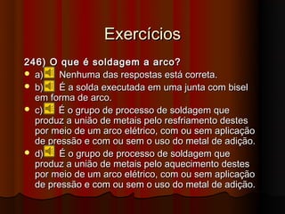 Exercícios
246) O que é soldagem a arco?
 a)    Nenhuma das respostas está correta.
 b)    É a solda executada em uma junta com bisel
  em forma de arco.
 c)   É o grupo de processo de soldagem que
  produz a união de metais pelo resfriamento destes
  por meio de um arco elétrico, com ou sem aplicação
  de pressão e com ou sem o uso do metal de adição.
 d)    É o grupo de processo de soldagem que
  produz a união de metais pelo aquecimento destes
  por meio de um arco elétrico, com ou sem aplicação
  de pressão e com ou sem o uso do metal de adição.
 
