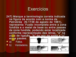 Exercícios
247) Marque a terminologia correta indicada
  na figura de acordo com a norma da
  Petrobrás (N-1738 de agosto de 1981),
  representa: Fusão incompleta entre a zona
  fundida e o metal de base ou entre passes
  da zona fundida, podendo estar localizada
  conforme representação das letras, “a” na
  zona de ligação, “b” na raiz da solda e “c”
  entre passes.
 a)   Falsa.
 b)   Verdadeira.
 
