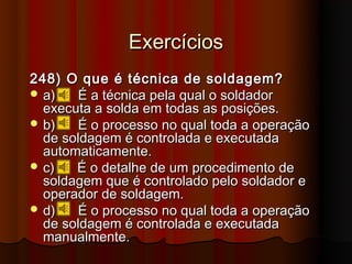 Exercícios
248) O que é técnica de soldagem?
 a)   É a técnica pela qual o soldador
  executa a solda em todas as posições.
 b)   É o processo no qual toda a operação
  de soldagem é controlada e executada
  automaticamente.
 c)   É o detalhe de um procedimento de
  soldagem que é controlado pelo soldador e
  operador de soldagem.
 d)   É o processo no qual toda a operação
  de soldagem é controlada e executada
  manualmente.
 
