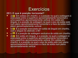 Exercícios
251) O que é posição horizontal?
 a)    Em soldas em chanfro, e a posição na qual a soldagem é
   executada entre a superfície aproximadamente horizontal e
   uma superfície aproximadamente vertical. Em solda em
   ângulo, é a posição de soldagem na qual o eixo da solda está
   num plano aproximadamente horizontal e a face da solda num
   plano aproximadamente vertical.
 b)    É a posição executada em solda de ângulo em chanfro,
   com o ângulo do eletrodo a 90°.
 c)    É a posição de soldagem exclusiva de solda em chanfro.
 d)    Em solda em ângulo, e a posição na qual a soldagem é
   executada entre a superfície aproximadamente horizontal e
   uma superfície aproximadamente vertical. Em soldas em
   chanfro, é a posição na qual o eixo da solda está num plano
   aproximadamente horizontal e a face da solda num plano
   aproximadamente vertical.
 