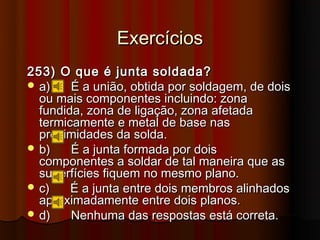 Exercícios
253) O que é junta soldada?
 a)    É a união, obtida por soldagem, de dois
  ou mais componentes incluindo: zona
  fundida, zona de ligação, zona afetada
  termicamente e metal de base nas
  proximidades da solda.
 b)    É a junta formada por dois
  componentes a soldar de tal maneira que as
  superfícies fiquem no mesmo plano.
 c)    É a junta entre dois membros alinhados
  aproximadamente entre dois planos.
 d)    Nenhuma das respostas está correta.
 