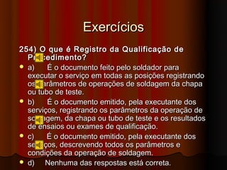 Exercícios
254) O que é Registro da Qualificação de
  Procedimento?
 a)    É o documento feito pelo soldador para
  executar o serviço em todas as posições registrando
  os parâmetros de operações de soldagem da chapa
  ou tubo de teste.
 b)    É o documento emitido, pela executante dos
  serviços, registrando os parâmetros da operação de
  soldagem, da chapa ou tubo de teste e os resultados
  de ensaios ou exames de qualificação.
 c)    É o documento emitido, pela executante dos
  serviços, descrevendo todos os parâmetros e
  condições da operação de soldagem.
 d)   Nenhuma das respostas está correta.
 
