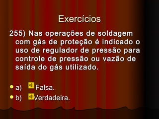 Exercícios
255) Nas operações de soldagem
 com gás de proteção é indicado o
 uso de regulador de pressão para
 controle de pressão ou vazão de
 saída do gás utilizado.

 a)   Falsa.
 b)   Verdadeira.
 