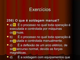 Exercícios

256) O que é soldagem manual?
 a)    É o processo no qual toda operação é
  executada e controlada por máquinas
  contínuas.
 b)    É o processo no qual toda operação é
  executada e controlada manualmente.
 c)    É a deflexão de um arco elétrico, de
  seu percurso normal, devido as forças
  magnéticas.
 d)    É a soldagem com equipamentos que
 