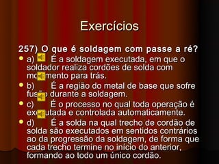 Exercícios
257) O que é soldagem com passe a ré?
 a)    É a soldagem executada, em que o
  soldador realiza cordões de solda com
  movimento para trás.
 b)    É a região do metal de base que sofre
  fusão durante a soldagem.
 c)    É o processo no qual toda operação é
  executada e controlada automaticamente.
 d)    É a solda na qual trecho de cordão de
  solda são executados em sentidos contrários
  ao da progressão da soldagem, de forma que
  cada trecho termine no início do anterior,
  formando ao todo um único cordão.
 