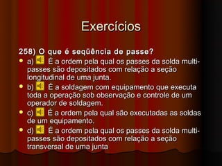 Exercícios
258) O que é seqüência de passe?
 a)     É a ordem pela qual os passes da solda multi-
  passes são depositados com relação a seção
  longitudinal de uma junta.
 b)     É a soldagem com equipamento que executa
  toda a operação sob observação e controle de um
  operador de soldagem.
 c)     É a ordem pela qual são executadas as soldas
  de um equipamento.
 d)     É a ordem pela qual os passes da solda multi-
  passes são depositados com relação a seção
  transversal de uma junta
 