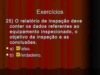 Exercícios
25) O relatório de inspeção deve
  conter os dados referentes ao
  equipamento inspecionado, o
  objetivo da inspeção e as
  conclusões.
 a) Falso.
 b) Verdadeiro.
 
