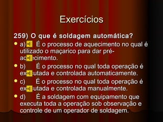 Exercícios
259) O que é soldagem automática?
 a)     É o processo de aquecimento no qual é
  utilizado o maçarico para dar pré-
  aquecimento.
 b)     É o processo no qual toda operação é
  executada e controlada automaticamente.
 c)     É o processo no qual toda operação é
  executada e controlada manualmente.
 d)     É a soldagem com equipamento que
  executa toda a operação sob observação e
  controle de um operador de soldagem.
 