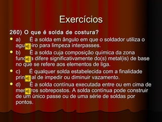 Exercícios
260) O que é solda de costura?
 a)    É a solda em ângulo em que o soldador utiliza o
  agulheiro para limpeza interpasses.
 b)    É a solda cuja composição química da zona
  fundida difere significativamente do(s) metal(is) de base
  no que se refere aos elementos de liga.
 c)    É qualquer solda estabelecida com a finalidade
  principal de impedir ou diminuir vazamento.
 d)    É a solda contínua executada entre ou em cima de
  membros sobrepostos. A solda contínua pode construir
  de um único passe ou de uma série de soldas por
  pontos.
 