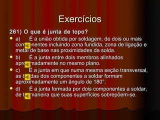 Exercícios
261) O que é junta de topo?
 a)    É a união obtida por soldagem, de dois ou mais
  componentes incluindo zona fundida, zona de ligação e
  metal de base nas proximidades da solda.
 b)    É a junta entre dois membros alinhados
  aproximadamente no mesmo plano.
 c)    É a junta em que numa mesma seção transversal,
  as bordas dos componentes a soldar formam
  aproximadamente um ângulo de 180°.
 d)    É a junta formada por dois componentes a soldar,
  de tal maneira que suas superfícies sobrepõem-se.
 