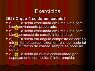 Exercícios
262) O que é solda em cadeia?
 a)    É a solda executada em uma junta com
  bisel previamente preparado.
 b)    É a solda executada em uma junta com
  bisel composto de cordão intermitente.
 c)    É a solda em ângulo composta de cordão
  intermitente que coincidementre si de modo tal
  que um trecho de cordão sempre se opõe ao
  outro.
 d)    É a solda na qual a continuidade por
  espaçamento sem solda é interrompida.
 