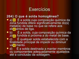 Exercícios
264) O que é solda homogênea?
 a)     É a solda cuja composição química da
  zona fundida difere significativamente do(s)
  metal(is) de base no que se refere aos
  elementos de liga.
 b)     É a solda, cuja composição química da
  zona fundida é próxima a do metal de base.
 c)     É qualquer solda estabelecida com a
  finalidade principal de impedir ou diminuir
  vazamento.
 d)    É a solda destinada a manter membros
  ou componentes adequadamente ajustados
  até a conclusão da soldagem.
 