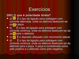 Exercícios
265) O que é polaridade direta?
 a)     É o tipo de ligação para soldagem com
  corrente alternada, onde os elétrons deslocam-se
  para a peça.
 b)    É o tipo de ligação para soldagem com
  corrente contínua, onde os elétrons deslocam-se da
  peça para o eletrodo.
 c)     É o deposito efetuado com movimento lateral.
 d)     É o tipo de ligação para soldagem com
  corrente contínua, onde os elétrons deslocam-se do
  eletrodo para a peça. A peça é considerada como
  pólo positivo e o eletrodo como pólo negativo.
 