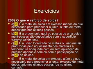 Exercícios
266) O que é reforço de solda?
 a)    É o metal de solda em excesso menos do que
  necessário para preencher a junta, a falta de metal
  depositado nos últimos passes.
 b)    É a ordem pela qual os passes de uma solda
  multi-passes são depositados com a superfície
  transversal de junta.
 c)    É a união localizada de metais ou não metais,
  produzidas pelo aquecimento dos materiais a
  temperatura adequada com ou sem aplicação de
  pressão apenas e com ou sem a participação de
  metal de adição.
 d)    É o metal de solda em excesso além do que
  necessário para preencher a junta; excesso de metal
  depositado nos últimos passes (ou na ultima
  camada).
 