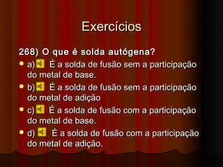 Exercícios
268) O que é solda autógena?
 a)   É a solda de fusão sem a participação
  do metal de base.
 b)   É a solda de fusão sem a participação
  do metal de adição
 c)   É a solda de fusão com a participação
  do metal de base.
 d)   É a solda de fusão com a participação
  do metal de adição.
 