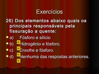 Exercícios
26) Dos elementos abaixo quais os
  principais responsáveis pela
  fissuração a quente:
 a)   Fósforo e silício
 b)   Hidrogênio e fósforo.
 c)   Enxofre e fósforo.
 d)   Nenhuma das respostas anteriores.
 