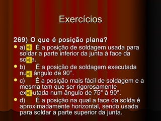 Exercícios

269) O que é posição plana?
 a)    É a posição de soldagem usada para
  soldar a parte inferior da junta à face da
  solda.
 b)    É a posição de soldagem executada
  num ângulo de 90°.
 c)   É a posição mais fácil de soldagem e a
  mesma tem que ser rigorosamente
  executada num ângulo de 75° à 90°.
 d)    É a posição na qual a face da solda é
  aproximadamente horizontal, sendo usada
  para soldar a parte superior da junta.
 