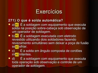 Exercícios
271) O que é solda automática?
 a)    É a soldagem com equipamento que executa
  solda na posição sobre-cabeça sob observação de
  um operador de soldagem.
 b)    É a soldagem executada com eletrodo
  revestido utilizando dois soldadores fazendo
  revezamento simultâneo sem deixar a poça de fusão
  se resfriar.
 c)    É a solda em ângulo composta de cordões
  intermitentes.
 d)    É a soldagem com equipamento que executa
  toda operação sob observação e controle de um
  operador de soldagem.
 