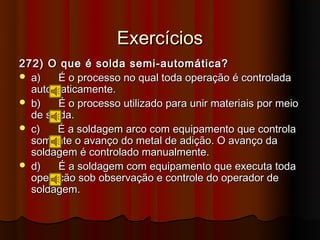 Exercícios
272) O que é solda semi-automática?
 a)    É o processo no qual toda operação é controlada
  automaticamente.
 b)    É o processo utilizado para unir materiais por meio
  de solda.
 c)   É a soldagem arco com equipamento que controla
  somente o avanço do metal de adição. O avanço da
  soldagem é controlado manualmente.
 d)    É a soldagem com equipamento que executa toda
  operação sob observação e controle do operador de
  soldagem.
 