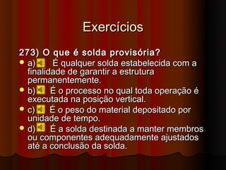 Exercícios
273) O que é solda provisória?
 a)     É qualquer solda estabelecida com a
  finalidade de garantir a estrutura
  permanentemente.
 b)     É o processo no qual toda operação é
  executada na posição vertical.
 c)     É o peso do material depositado por
  unidade de tempo.
 d)     É a solda destinada a manter membros
  ou componentes adequadamente ajustados
  até a conclusão da solda.
 