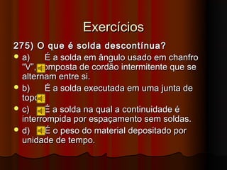 Exercícios
275) O que é solda descontínua?
 a)    É a solda em ângulo usado em chanfro
  “V”, composta de cordão intermitente que se
  alternam entre si.
 b)    É a solda executada em uma junta de
  topo.
 c)    É a solda na qual a continuidade é
  interrompida por espaçamento sem soldas.
 d)    É o peso do material depositado por
  unidade de tempo.
 