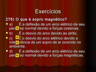 Exercícios
276) O que é sopro magnético?
 a)     É a deflexão de um arco elétrico de seu
  percurso normal devido a forças coesivas.
 b)     É o desvio do arco devido ao atrito.
 c)     É o desvio do arco elétrico devido a
  interferência de um sopro de ar ocorrido no
  ambiente.
 d)     É a deflexão de um arco elétrico de seu
  percurso normal devido a forças magnéticas.
 