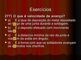Exercícios
277) O que é velocidade de avanço?
 a)    É a taxa de deposição do metal depositado
  ao longo de uma junta durante a soldagem.
 b)    É o deposito efetuado com movimento
  lateral.
 c)    É a distancia mínima da raiz da junta a
  margem da solda em ângulo.
 d)    É a forma com que os soldadores avançam
  os eletrodos nos chanfros.
 