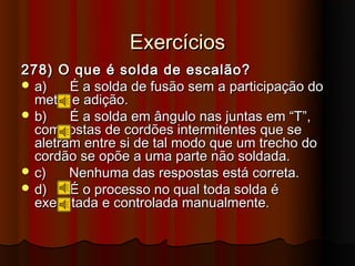 Exercícios
278) O que é solda de escalão?
 a)    É a solda de fusão sem a participação do
  metal e adição.
 b)    É a solda em ângulo nas juntas em “T”,
  compostas de cordões intermitentes que se
  aletram entre si de tal modo que um trecho do
  cordão se opõe a uma parte não soldada.
 c)    Nenhuma das respostas está correta.
 d)    É o processo no qual toda solda é
  executada e controlada manualmente.
 