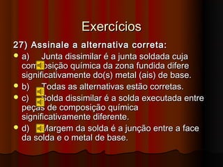 Exercícios
27) Assinale a alternativa correta:
 a)    Junta dissimilar é a junta soldada cuja
  composição química da zona fundida difere
  significativamente do(s) metal (ais) de base.
 b)    Todas as alternativas estão corretas.
 c)    Solda dissimilar é a solda executada entre
  peças de composição química
  significativamente diferente.
 d)    Margem da solda é a junção entre a face
  da solda e o metal de base.
 