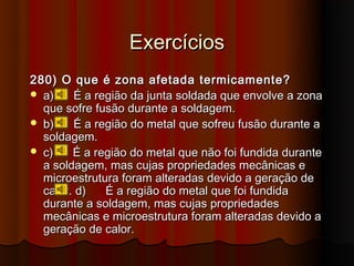 Exercícios
280) O que é zona afetada termicamente?
 a)    É a região da junta soldada que envolve a zona
  que sofre fusão durante a soldagem.
 b)    É a região do metal que sofreu fusão durante a
  soldagem.
 c)    É a região do metal que não foi fundida durante
  a soldagem, mas cujas propriedades mecânicas e
  microestrutura foram alteradas devido a geração de
  calor. d)   É a região do metal que foi fundida
  durante a soldagem, mas cujas propriedades
  mecânicas e microestrutura foram alteradas devido a
  geração de calor.
 