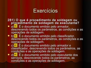 Exercícios
281) O que é procedimento de soldagem ou
  procedimento de soldagem da executante?
 a)    É o documento emitido pelo armador,
  descrevendo todos os parâmetros, as condições e as
  operações de soldagem.
 b)    É o documento emitido pelo classificador,
  descrevendo todos os parâmetros, as condições e as
  operações de soldagem.
 c)    É o documento emitido pelo armador e
  classificador, descrevendo todos os parâmetros, as
  condições e as operações de soldagem.
 d)    É o documento emitido pelo executante dos
  serviços, descrevendo todos os parâmetros, as
  condições e as operações de soldagem.
 