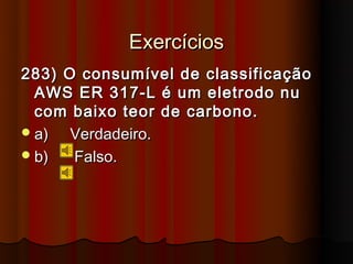 Exercícios
283) O consumível de classificação
  AWS ER 317-L é um eletrodo nu
  com baixo teor de carbono.
 a)  Verdadeiro.
 b)  Falso.
 