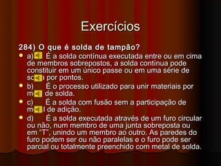 Exercícios
284) O que é solda de tampão?
 a)    É a solda contínua executada entre ou em cima
  de membros sobrepostos, a solda contínua pode
  constituir em um único passe ou em uma série de
  solda por pontos.
 b)    É o processo utilizado para unir materiais por
  meio de solda.
 c)    É a solda com fusão sem a participação de
  metal de adição.
 d)    É a solda executada através de um furo circular
  ou não, num membro de uma junta sobreposta ou
  em “T”, unindo um membro ao outro. As paredes do
  furo podem ser ou não paralelas e o furo pode ser
  parcial ou totalmente preenchido com metal de solda.
 
