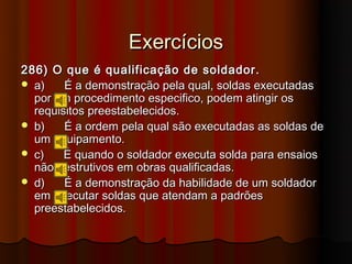 Exercícios
286) O que é qualificação de soldador.
 a)    É a demonstração pela qual, soldas executadas
  por um procedimento especifico, podem atingir os
  requisitos preestabelecidos.
 b)    É a ordem pela qual são executadas as soldas de
  um equipamento.
 c)    É quando o soldador executa solda para ensaios
  não destrutivos em obras qualificadas.
 d)    É a demonstração da habilidade de um soldador
  em executar soldas que atendam a padrões
  preestabelecidos.
 