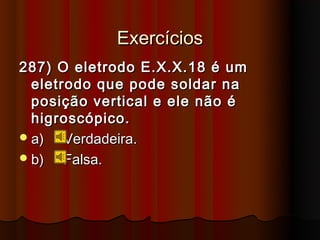 Exercícios
287) O eletrodo E.X.X.18 é um
  eletrodo que pode soldar na
  posição vertical e ele não é
  higroscópico.
 a)   Verdadeira.
 b)   Falsa.
 