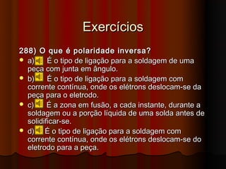 Exercícios
288) O que é polaridade inversa?
 a)     É o tipo de ligação para a soldagem de uma
  peça com junta em ângulo.
 b)     É o tipo de ligação para a soldagem com
  corrente contínua, onde os elétrons deslocam-se da
  peça para o eletrodo.
 c)     É a zona em fusão, a cada instante, durante a
  soldagem ou a porção líquida de uma solda antes de
  solidificar-se.
 d)    É o tipo de ligação para a soldagem com
  corrente contínua, onde os elétrons deslocam-se do
  eletrodo para a peça.
 
