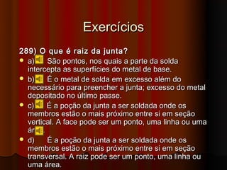 Exercícios
289) O que é raiz da junta?
 a)    São pontos, nos quais a parte da solda
  intercepta as superfícies do metal de base.
 b)    É o metal de solda em excesso além do
  necessário para preencher a junta; excesso do metal
  depositado no último passe.
 c)    É a poção da junta a ser soldada onde os
  membros estão o mais próximo entre si em seção
  vertical. A face pode ser um ponto, uma linha ou uma
  área.
 d)    É a poção da junta a ser soldada onde os
  membros estão o mais próximo entre si em seção
  transversal. A raiz pode ser um ponto, uma linha ou
  uma área.
 