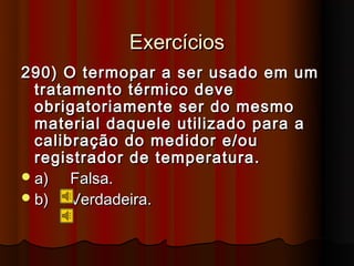 Exercícios
290) O termopar a ser usado em um
  tratamento térmico deve
  obrigatoriamente ser do mesmo
  material daquele utilizado para a
  calibração do medidor e/ou
  registrador de temperatura.
 a)   Falsa.
 b)   Verdadeira.
 