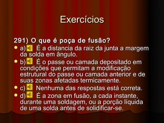 Exercícios

291) O que é poça de fusão?
 a)    É a distancia da raiz da junta a margem
  da solda em ângulo.
 b)    É o passe ou camada depositado em
  condições que permitam a modificação
  estrutural do passe ou camada anterior e de
  suas zonas afetadas termicamente.
 c)    Nenhuma das respostas está correta.
 d)    É a zona em fusão, a cada instante,
  durante uma soldagem, ou a porção líquida
  de uma solda antes de solidificar-se.
 
