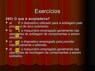 Exercícios
293) O que é acopladeira?
 a)    É o dispositivo utilizado para a soldagem pelo
  processo de arco submerso.
 b)    É o maquinário empregado geralmente nas
  operações de soldagem de componentes a serem
  soldados.
 c)    É o dispositivo empregado para prender
  mecanicamente o eletrodo.
 d)    É o maquinário empregado geralmente nas
  operações de montagem de componentes a serem
  soldados.
 