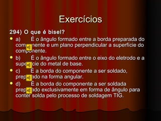 Exercícios
294) O que é bisel?
 a)    É o ângulo formado entre a borda preparada do
  componente e um plano perpendicular a superfície do
  componente.
 b)    É o ângulo formado entre o eixo do eletrodo e a
  superfície do metal de base.
 c)    É a borda do componente a ser soldado,
  preparado na forma angular.
 d)    É a borda do componente a ser soldada
  preparado exclusivamente em forma de ângulo para
  conter solda pelo processo de soldagem TIG.
 