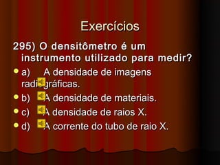 Exercícios
295) O densitômetro é um
  instrumento utilizado para medir?
 a)   A densidade de imagens
  radiográficas.
 b)   A densidade de materiais.
 c)   A densidade de raios X.
 d)   A corrente do tubo de raio X.
 