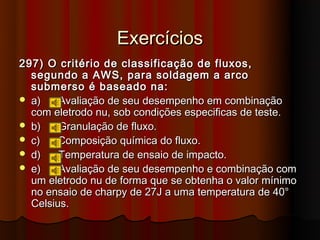 Exercícios
297) O critério de classificação de fluxos,
  segundo a AWS, para soldagem a arco
  submerso é baseado na:
 a)    Avaliação de seu desempenho em combinação
  com eletrodo nu, sob condições especificas de teste.
 b)    Granulação de fluxo.
 c)    Composição química do fluxo.
 d)    Temperatura de ensaio de impacto.
 e)    Avaliação de seu desempenho e combinação com
  um eletrodo nu de forma que se obtenha o valor mínimo
  no ensaio de charpy de 27J a uma temperatura de 40°
  Celsius.
 