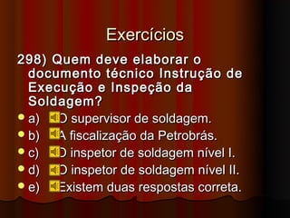Exercícios
298) Quem deve elaborar o
  documento técnico Instrução de
  Execução e Inspeção da
  Soldagem?
 a)  O supervisor de soldagem.
 b)  A fiscalização da Petrobrás.
 c)  O inspetor de soldagem nível I.
 d)  O inspetor de soldagem nível II.
 e)  Existem duas respostas correta.
 